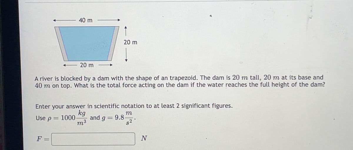 Use p
F
t
A river is blocked by a dam with the shape of an trapezoid. The dam is 20 m tall, 20 m at its base and
40 m on top. What is the total force acting on the dam if the water reaches the full height of the dam?
=
40 m
Enter your answer in scientific notation to at least 2 significant figures.
kg
m
1000 and g = 9.8-
m³
-
20 m
20 m
N