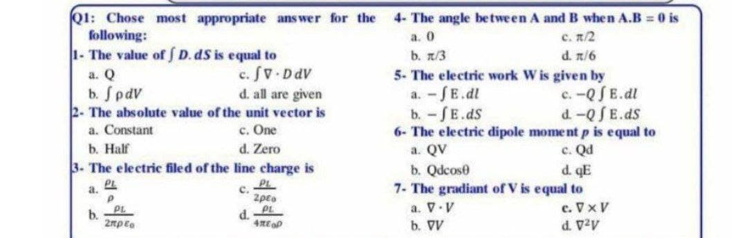 Q1: Chose most appropriate answer for the 4- The angle between A and B when A.B = 0 is
following:
a. 0
c. n/2
b. n/3
d. π/6
5- The electric work W is given by
1- The value of D. dS is equal to
a. Q
b. J pdv
d. all are given
2- The absolute value of the unit vector is
a. Constant
c. One
d. Zero
b. Half
3- The electric filed of the line charge is
C.
a.
b.
PL
P
c. fv. Ddv
PL
Σπρέπ
d.
PL
2pto
PL
4E OP
a. -JE.dl
c. -Q f E.dl
d. -Qf E.ds
b. - f E.ds
6- The electric dipole moment p is equal to
a. QV
c. Qd
b. Qdcose
d. qE
7- The gradiant of V is equal to
a. V.V
b. VV
c. V x V
d. V²V