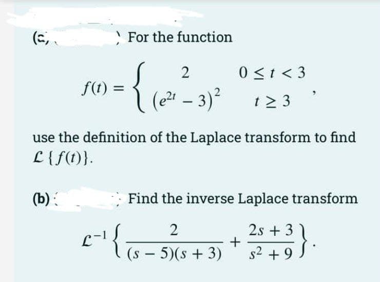 For the function
0 <t < 3
f(t) =
(e24 – 3)² 12 3
t > 3
|
}
use the definition of the Laplace transform to find
L {f(1)}.
(b):
Find the inverse Laplace transform
2s + 3
(s – 5)(s + 3)
s² + 9 }.
+
