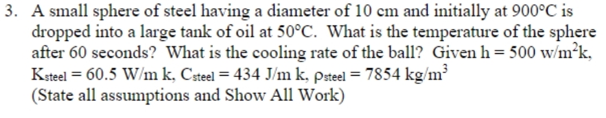 3. A small sphere of steel having a diameter of 10 cm and initially at 900°C is
dropped into a large tank of oil at 50°C. What is the temperature of the sphere
after 60 seconds? What is the cooling rate of the ball? Given h= 500 w/m²k,
Ksteel = 60.5 W/m k, Csteel = 434 J/m k, psteel = 7854 kg/m³
(State all assumptions and Show All Work)