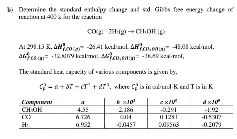 b) Determine the standard enthalpy change and std. Gibbs free energy change of
reaction at 400 k for the reaction
СO(g) +2H2(g) — CHОН (g)
At 298.15 K, AH.co (0)= -26.41 kcal/mol, AH
AG.co (9)= -32.8079 kcal/mol, AG cH,oh(9)= -38.69 kcal/mol,
°.CH20H(9)= -48.08 kcal/mol,
The standard heat capacity of various components is given by,
CO = a + bT + cT² + dT³, where C, is in cal/mol-K and T is in K
b x10²
с х105
d x10°
Соmponent
CH3OH
а
4.55
2.186
-0.291
-1.92
CO
6.726
0.04
0.1283
-0.5307
H2
6.952
-0.0457
0.09563
-0.2079
