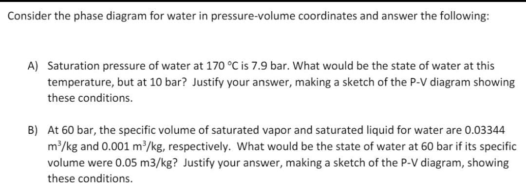 Consider the phase diagram for water in pressure-volume coordinates and answer the following:
A) Saturation pressure of water at 170 °C is 7.9 bar. What would be the state of water at this
temperature, but at 10 bar? Justify your answer, making a sketch of the P-V diagram showing
these conditions.
B) At 60 bar, the specific volume of saturated vapor and saturated liquid for water are 0.03344
m³/kg and 0.001 m³/kg, respectively. What would be the state of water at 60 bar if its specific
volume were 0.05 m3/kg? Justify your answer, making a sketch of the P-V diagram, showing
these conditions.
