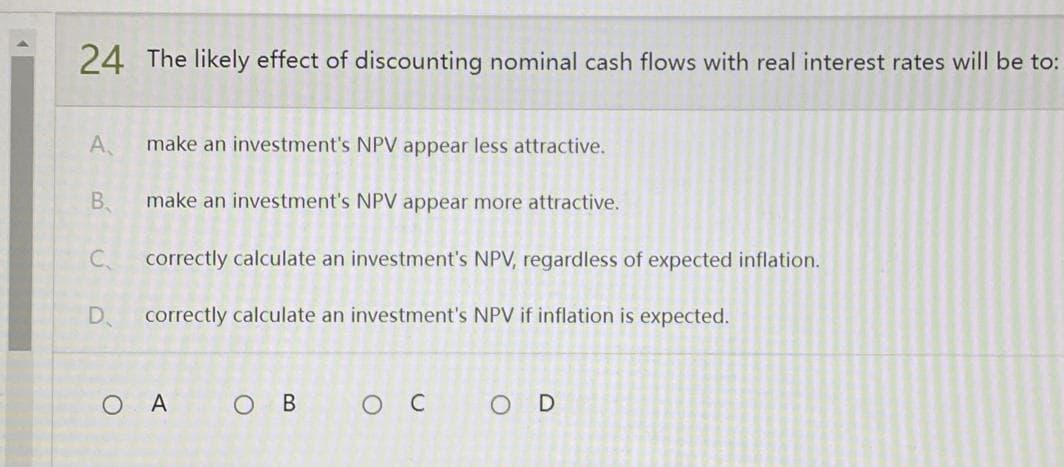 24 The likely effect of discounting nominal cash flows with real interest rates will be to:
A
make an investment's NPV appear less attractive.
B.
make an investment's NPV appear more attractive.
C
correctly calculate an investment's NPV, regardless of expected inflation.
D correctly calculate an investment's NPV if inflation is expected.
OA
OB
о с
OD