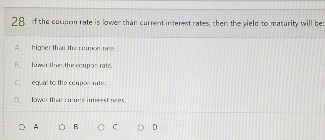28 If the coupon rate is lower than current interest rates, then the yield to maturity will be:
A
higher than the coupon rate.
B
lower than the coupon rate.
C₁
equal to the coupon rate.
D
lower than current interest rates.
O B
O C
OA
OD