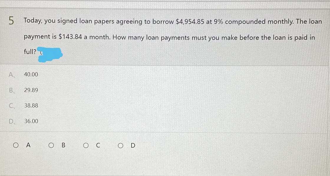 5
Today, you signed loan papers agreeing to borrow $4,954.85 at 9% compounded monthly. The loan
payment is $143.84 a month. How many loan payments must you make before the loan is paid in
full?
ос
O D
A
40.00
B 29.89
C.
38.88
D 36.00
OA
O B