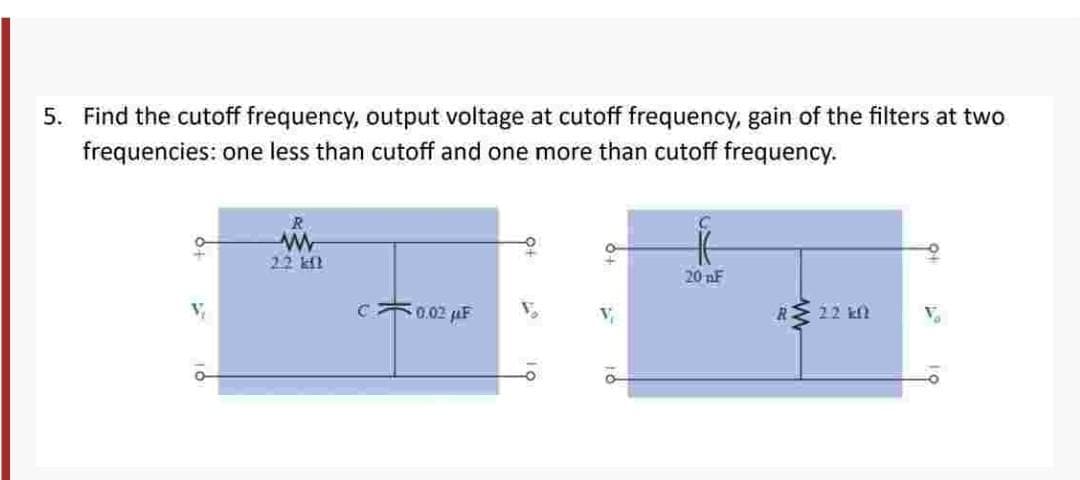 5. Find the cutoff frequency, output voltage at cutoff frequency, gain of the filters at two
frequencies: one less than cutoff and one more than cutoff frequency.
R
www
22 kil
C0.02 F
20 nF
R> 22 kn