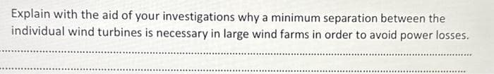 Explain with the aid of your investigations why a minimum separation between the
individual wind turbines is necessary in large wind farms in order to avoid power losses.
*********