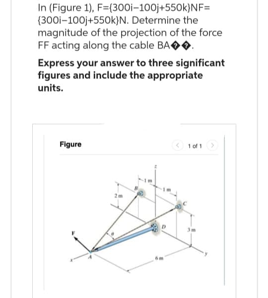 In (Figure 1), F={300i-100j+550k}NF=
(300i-100j+550k)N. Determine the
magnitude of the projection of the force
FF acting along the cable BA◆◆.
Express your answer to three significant
figures and include the appropriate
units.
Figure
2m
6m
1 of 1
3m