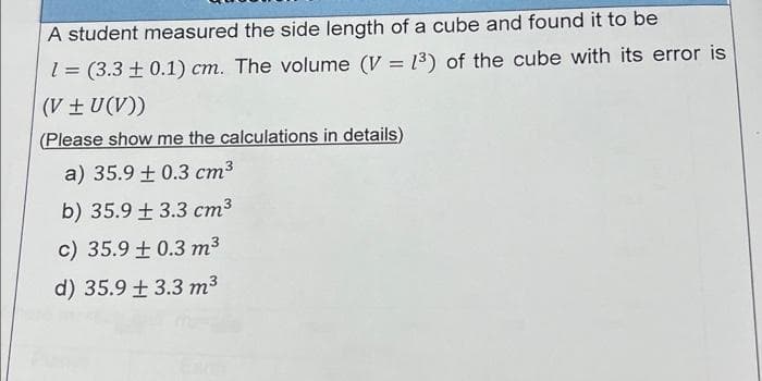A student measured the side length of a cube and found it to be
1 = (3.3 + 0.1) cm. The volume (V = 1³) of the cube with its error is
(V + U(V))
(Please show me the calculations in details)
a) 35.9 ± 0.3 cm³
b) 35.9 +3.3 cm³
c) 35.9 +0.3 m³
d) 35.9 +3.3 m³