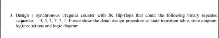 3. Design a synchronous irregular counter with JK flip-flops that count the following binary repeated
sequence: 0, 4, 2, 7, 3, 1. Please show the detail design procedure as state transition table, state diagram,
logic equations and logic diagram
