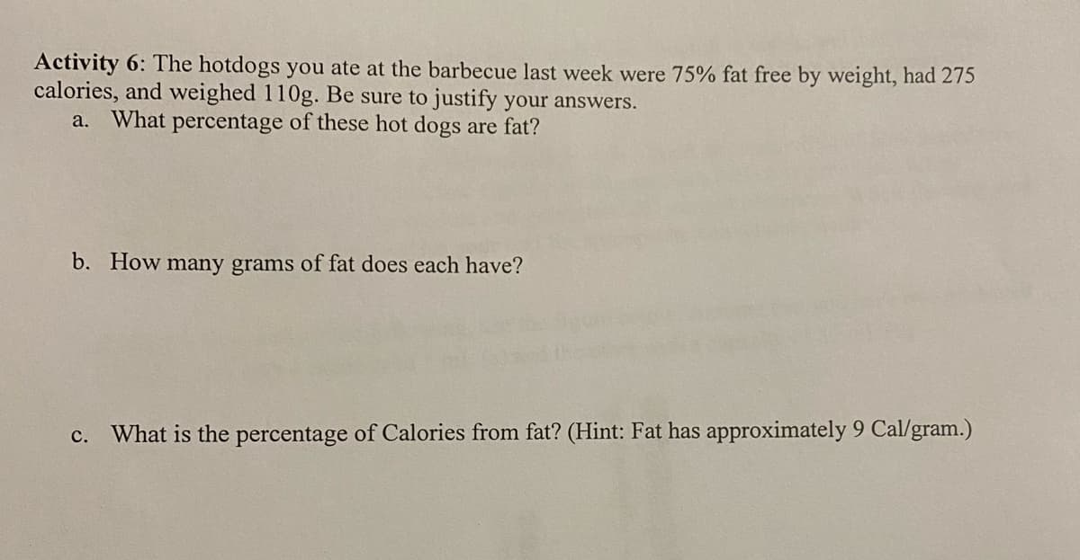 Activity 6: The hotdogs you ate at the barbecue last week were 75% fat free by weight, had 275
calories, and weighed 110g. Be sure to justify your answers.
What percentage of these hot dogs are fat?
а.
b. How many grams of fat does each have?
c. What is the percentage of Calories from fat? (Hint: Fat has approximately 9 Cal/gram.)
