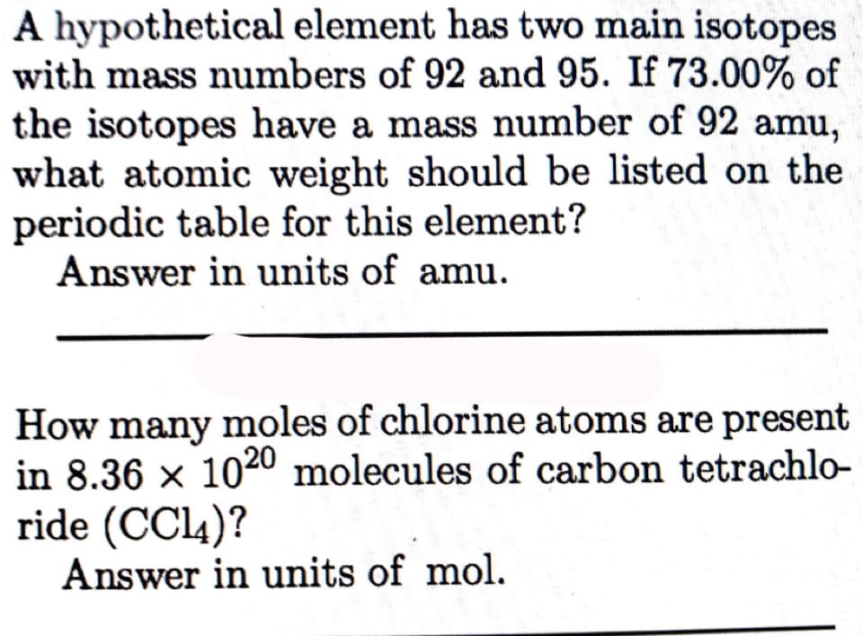 A hypothetical element has two main isotopes
with mass numbers of 92 and 95. If 73.00% of
the isotopes have a mass number of 92 amu,
what atomic weight should be listed on the
periodic table for this element?
Answer in units of amu.
How many moles of chlorine atoms are present
in 8.36 x 1020 molecules of carbon tetrachlo-
ride (CCL4)?
Answer in units of mol.

