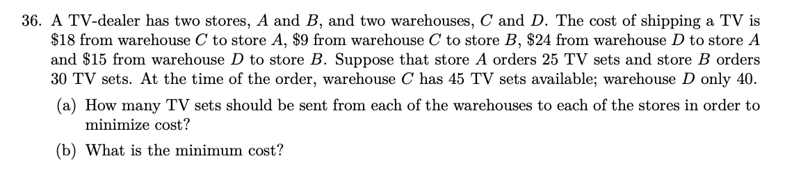 36. A TV-dealer has two stores, A and B, and two warehouses, C and D. The cost of shipping a TV is
$18 from warehouse C to store A, $9 from warehouse C to store B, $24 from warehouse D to store A
and $15 from warehouse D to store B. Suppose that store A orders 25 TV sets and store B orders
30 TV sets. At the time of the order, warehouse C has 45 TV sets available; warehouse D only 40.
(a) How many TV sets should be sent from each of the warehouses to each of the stores in order to
minimize cost?
(b) What is the minimum cost?