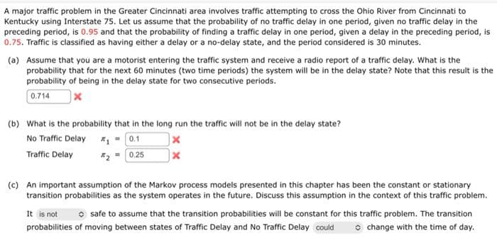 A major traffic problem in the Greater Cincinnati area involves traffic attempting to cross the Ohio River from Cincinnati to
Kentucky using Interstate 75. Let us assume that the probability of no traffic delay in one period, given no traffic delay in the
preceding period, is 0.95 and that the probability of finding a traffic delay in one period, given a delay in the preceding period, is
0.75. Traffic is classified as having either a delay or a no-delay state, and the period considered is 30 minutes.
(a) Assume that you are a motorist entering the traffic system and receive a radio report of a traffic delay. What is the
probability that for the next 60 minutes (two time periods) the system will be in the delay state? Note that this result is the
probability of being in the delay state for two consecutive periods.
0.714
(b) What is the probability that in the long run the traffic will not be in the delay state?
No Traffic Delay
*- 0.1
Traffic Delay
*2- 0.25
(c) An important assumption of the Markov process models presented in this chapter has been the constant or stationary
transition probabilities as the system operates in the future. Discuss this assumption in the context of this traffic problem.
O safe to assume that the transition probabilities will be constant for this traffic problem. The transition
o change with the time of day.
It is not
probabilities of moving between states of Traffic Delay and No Traffic Delay could
