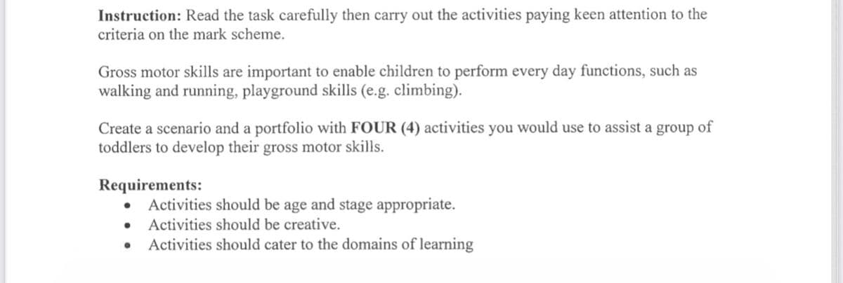 Instruction: Read the task carefully then carry out the activities paying keen attention to the
criteria on the mark scheme.
Gross motor skills are important to enable children to perform every day functions, such as
walking and running, playground skills (e.g. climbing).
Create a scenario and a portfolio with FOUR (4) activities you would use to assist a group of
toddlers to develop their gross motor skills.
Requirements:
• Activities should be age and stage appropriate.
●
Activities should be creative.
Activities should cater to the domains of learning
●