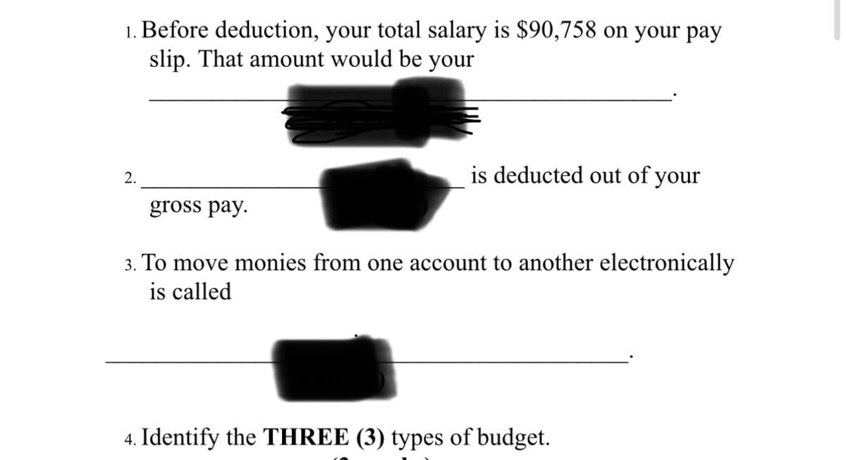1. Before deduction, your total salary is $90,758 on your pay
slip. That amount would be your
2.
gross pay.
is deducted out of your
3. To move monies from one account to another electronically
is called
4. Identify the THREE (3) types of budget.