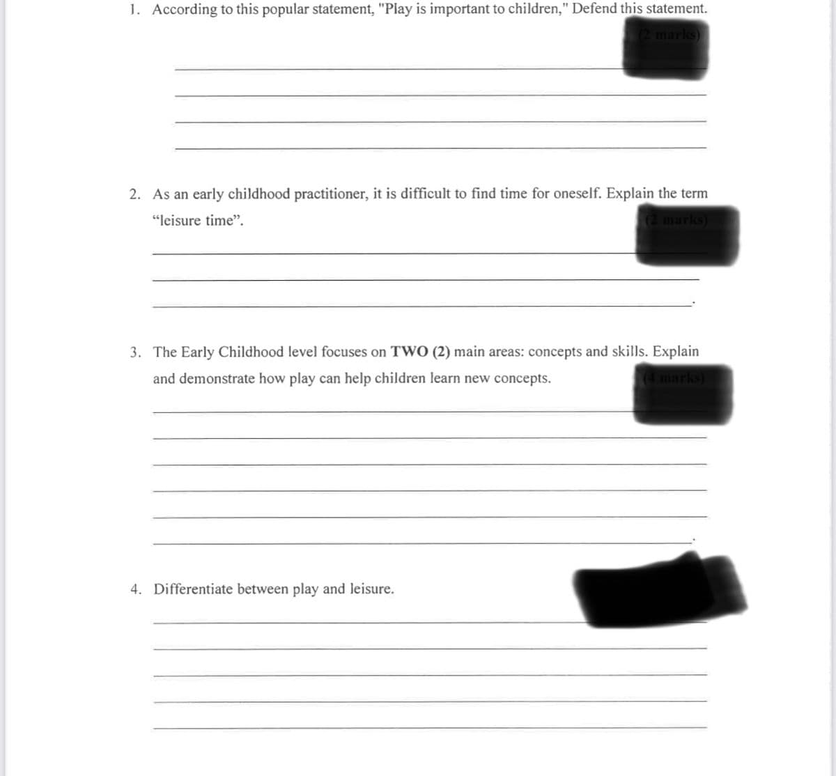 1. According to this popular statement, "Play is important to children," Defend this statement.
(2 marks)
2. As an early childhood practitioner, it is difficult to find time for oneself. Explain the term
"leisure time".
(2 marks)
3. The Early Childhood level focuses on TWO (2) main areas: concepts and skills. Explain
and demonstrate how play can help children learn new concepts.
(4 marks)
4. Differentiate between play and leisure.