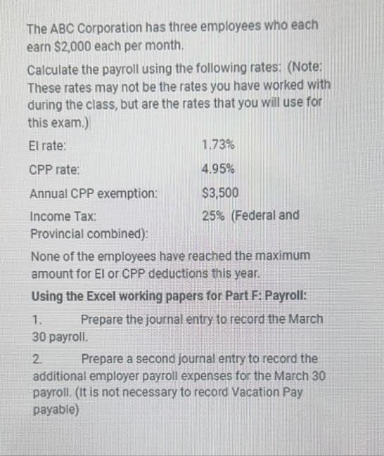 The ABC Corporation has three employees who each
earn $2,000 each per month.
Calculate the payroll using the following rates: (Note:
These rates may not be the rates you have worked with
during the class, but are the rates that you will use for
this exam.)
El rate:
CPP rate:
Annual CPP exemption:
Income Tax:
Provincial combined):
1.73%
4.95%
$3,500
25% (Federal and
None of the employees have reached the maximum
amount for El or CPP deductions this year.
Using the Excel working papers for Part F: Payroll:
Prepare the journal entry to record the March
1.
30 payroll.
2.
Prepare a second journal entry to record the
additional employer payroll expenses for the March 30
payroll. (It is not necessary to record Vacation Pay
payable)