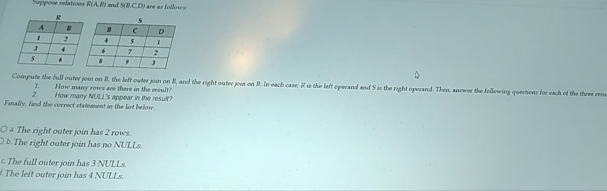 Suppose relations R(A,B) and S(B,C,D) are as follows:
3
5
A
1
R
B
6
2
4
4
6
8
9
C
5
7
c. The full outer join has 3 NULLs.
d. The left outer join has 4 NULLS.
S
A
Compute the full outer join on B, the left outer join on B, and the right outer join on B. In each case, R is the left operand and S is the right operand. Then, answer the following questions for each of the three resu
How many rows are there in the result?
2 How many NULL's appear in the result?
Finally, find the correct statement in the list below.
O a. The right outer join has 2 rows.
Ob. The right outer join has no NULLS.
D
1
2
3
