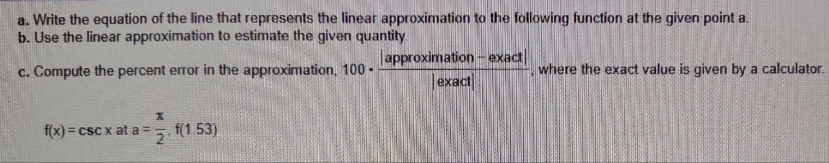 a. Write the equation of the line that represents the linear approximation to the following function at the given point a.
b. Use the linear approximation to estimate the given quantity.
c. Compute the percent error in the approximation, 100 -
approximation exact
exact
where the exact value is given by a calculator.
f(x) = cscx at a =
2f(1.53)