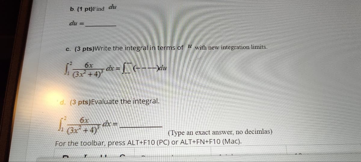 b. (1 pt)Find du
du =
c. (3 pts)Write the integral in terms of with new integration limits.
6x
(3x+4)
dx=(----)du
d. (3 pts)Evaluate the integral.
dx=
(3x+4)
(Type an exact answer, no decimlas)
For the toolbar, press ALT+F10 (PC) or ALT+FN+F10 (Mac).