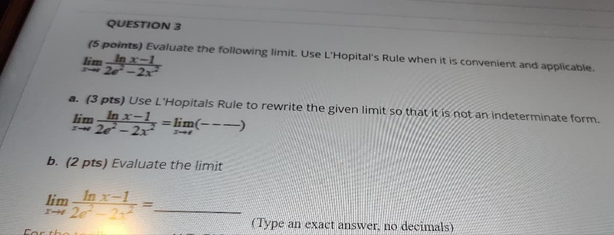 QUESTION 3
(5 points) Evaluate the following limit. Use L'Hopital's Rule when it is convenient and applicable.
In x-1
2e-2x
lim
a. (3 pts) Use L'Hopitals Rule to rewrite the given limit so that it is not an indeterminate form.
lim In x-1
20-2x=lim(---)
b. (2 pts) Evaluate the limit
lim
In x-1
120-22
For the +
(Type an exact answer, no decimals)