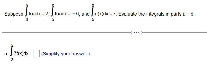 [[
Suppose f(x)dx = 2, f(x)dx = -6, and g(x)dx = 7. Evaluate the integrals in parts a - d.
3
5
5
-
a. 7f(x)dx=
(Simplify your answer.)
3
ம