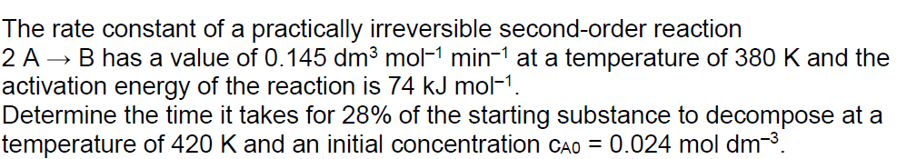 The rate constant of a practically irreversible second-order reaction
2 A → B has a value of 0.145 dm³ mol−1 min−1 at a temperature of 380 K and the
activation energy of the reaction is 74 kJ mol−1.
Determine the time it takes for 28% of the starting substance to decompose at a
temperature of 420 K and an initial concentration CAO = 0.024 mol dm³.