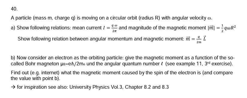 40.
A particle (mass m, charge q) is moving on a circular orbit (radius R) with angular velocity .
2π
a) Show following relations: mean current 1 = 2 and magnitude of the magnetic moment || =qwR²
Show following relation between angular momentum and magnetic moment: m = l
2m
b) Now consider an electron as the orbiting particle: give the magnetic moment as a function of the so-
called Bohr magneton μB-eħ/2me und the angular quantum number (see example 11, 3rd exercise).
Find out (e.g. internet) what the magnetic moment caused by the spin of the electron is (and compare
the value with point b).
→ for inspiration see also: University Physics Vol.3, Chapter 8.2 and 8.3