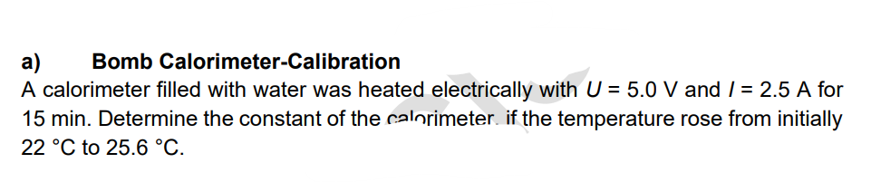 a)
Bomb Calorimeter-Calibration
A calorimeter filled with water was heated electrically with U = 5.0 V and /= 2.5 A for
15 min. Determine the constant of the calorimeter if the temperature rose from initially
22 °C to 25.6 °C.