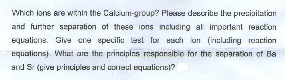 Which ions are within the Calcium-group? Please describe the precipitation
and further separation of these ions including all important reaction
equations. Give one specific test for each ion (including reaction
equations). What are the principles responsible for the separation of Ba
and Sr (give principles and correct equations)?