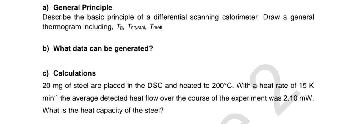 a) General Principle
Describe the basic principle of a differential scanning calorimeter. Draw a general
thermogram including, Tg, Tcrystal, Tmelt
b) What data can be generated?
c) Calculations
20 mg of steel are placed in the DSC and heated to 200°C. With a heat rate of 15 K
min1 the average detected heat flow over the course of the experiment was 2.10 mW.
What is the heat capacity of the steel?