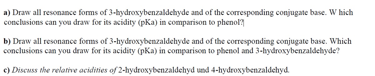 a) Draw all resonance forms of 3-hydroxybenzaldehyde and of the corresponding conjugate base. W hich
conclusions can you draw for its acidity (pKa) in comparison to phenol?|
b) Draw all resonance forms of 3-hydroxybenzaldehyde and of the corresponding conjugate base. Which
conclusions can you draw for its acidity (pKa) in comparison to phenol and 3-hydroxybenzaldehyde?
c) Discuss the relative acidities of 2-hydroxybenzaldehyd und 4-hydroxybenzaldehyd.