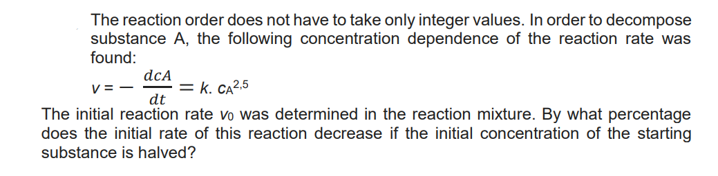 The reaction order does not have to take only integer values. In order to decompose
substance A, the following concentration dependence of the reaction rate was
found:
v=-
dcA
dt
= K. CA 2,5
The initial reaction rate vo was determined in the reaction mixture. By what percentage
does the initial rate of this reaction decrease if the initial concentration of the starting
substance is halved?