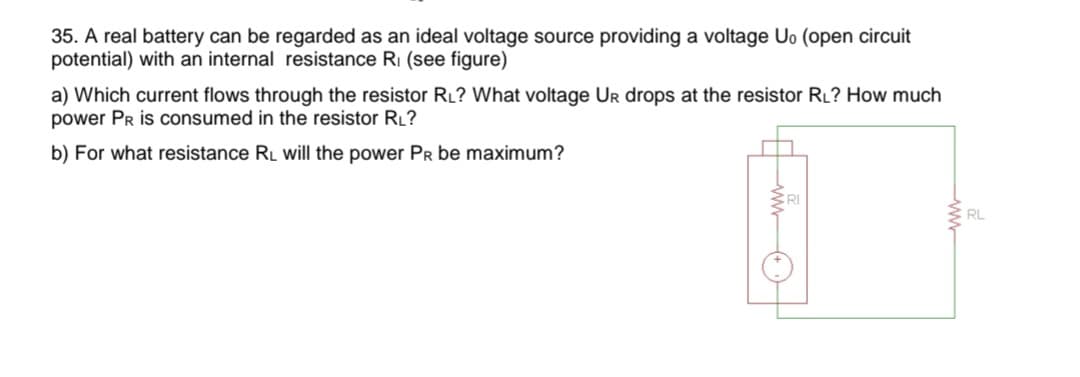 35. A real battery can be regarded as an ideal voltage source providing a voltage Uo (open circuit
potential) with an internal resistance R₁ (see figure)
a) Which current flows through the resistor RL? What voltage UR drops at the resistor RL? How much
power PR is consumed in the resistor RL?
b) For what resistance RL will the power PR be maximum?
RL