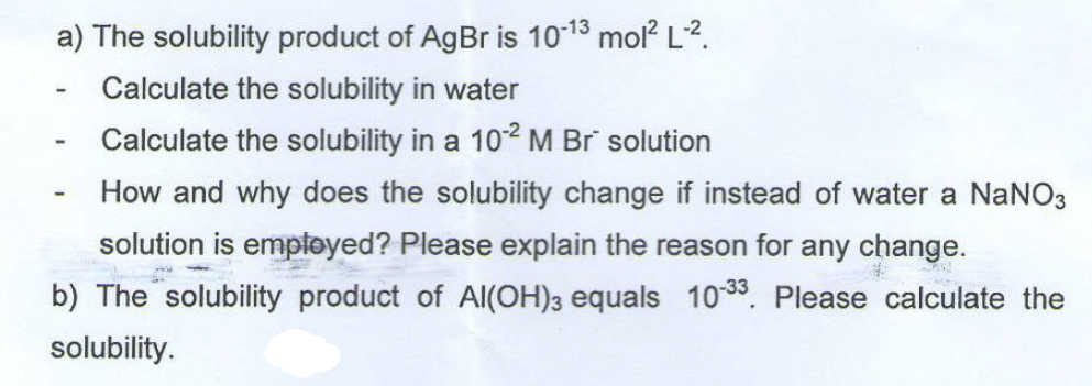 a) The solubility product of AgBr is 10-13 mol² L-².
Calculate the solubility in water
Calculate the solubility in a 10-² M Br solution
-
How and why does the solubility change if instead of water a NaNO3
solution is employed? Please explain the reason for any change.
b) The solubility product of Al(OH)3 equals 10-33. Please calculate the
solubility.
-