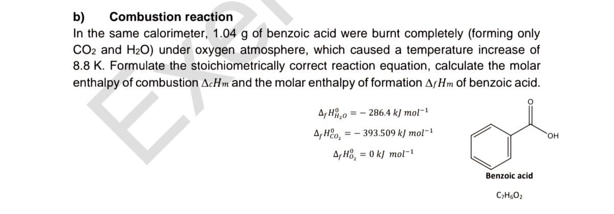 b)
Combustion reaction
In the same calorimeter, 1.04 g of benzoic acid were burnt completely (forming only
CO2 and H2O) under oxygen atmosphere, which caused a temperature increase of
8.8 K. Formulate the stoichiometrically correct reaction equation, calculate the molar
enthalpy of combustion AcHm and the molar enthalpy of formation AfHm of benzoic acid.
AHH20=-286.4 kJ mol-1
A, Hoz =-393.509 kJ mol-1
A Ho₂ = 0 kJ mol-1
Benzoic acid
C7H6O2
OH