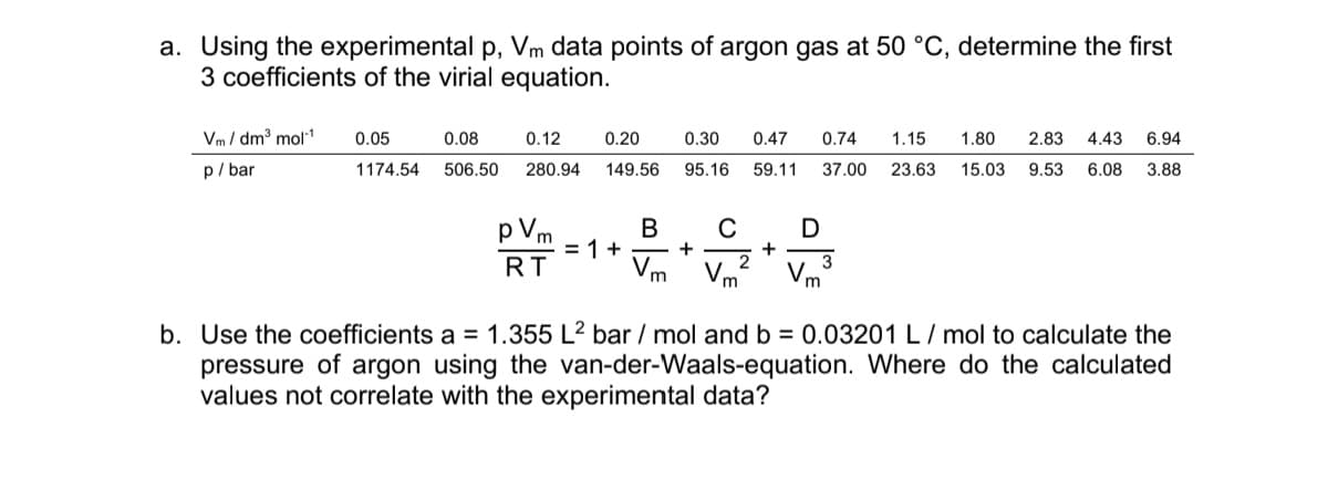 a. Using the experimental p, Vm data points of argon gas at 50 °C, determine the first
3 coefficients of the virial equation.
Vm/dm³ mol-1
p/bar
0.05
1174.54
0.08
506.50
0.12 0.20
280.94 149.56
V₂
m = 1 +
RT
B
V
m
0.30 0.47 0.74 1.15 1.80 2.83 4.43 6.94
95.16 59.11 37.00 23.63 15.03 9.53 6.08 3.88
+
C D
3
2
Vm²
+
b. Use the coefficients a = 1.355 L² bar/mol and b = 0.03201 L/mol to calculate the
pressure of argon using the van-der-Waals-equation. Where do the calculated
values not correlate with the experimental data?