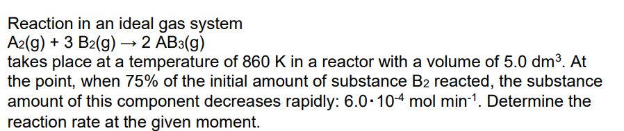 Reaction in an ideal gas system
A2(g) + 3 B2(g) → 2 AB3(g)
takes place at a temperature of 860 K in a reactor with a volume of 5.0 dm³. At
the point, when 75% of the initial amount of substance B2 reacted, the substance
amount of this component decreases rapidly: 6.0-104 mol min-1. Determine the
reaction rate at the given moment.