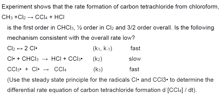 Experiment shows that the rate formation of carbon tetrachloride from chloroform,
CH3 +Cl2 → CCl4 + HCI
is the first order in CHCl3, ½ order in Cl2 and 3/2 order overall. Is the following
mechanism consistent with the overall rate low?
Cl2 2 Cl
(K1, K-1)
fast
Cl + CHCl 3 → HCI + CC13⚫
(k2)
slow
CCl3 + Cl⚫
CCl4
(K3)
fast
(Use the steady state principle for the radicals Cl• and CC13. to determine the
differential rate equation of carbon tetrachloride formation d [CCl4] / dt).