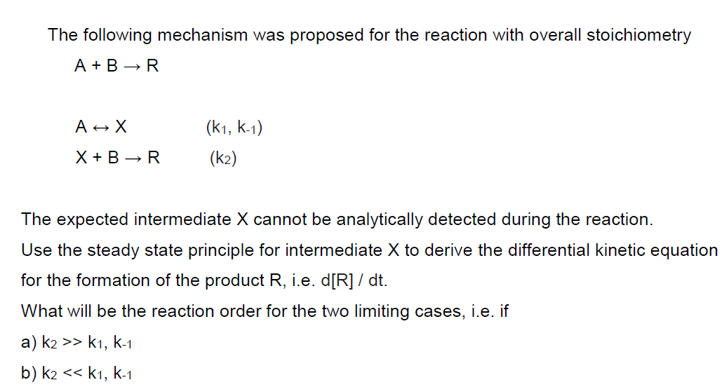 The following mechanism was proposed for the reaction with overall stoichiometry
A + B → R
A → X
X+ B➡R
(K1, K-1)
(k2)
The expected intermediate X cannot be analytically detected during the reaction.
Use the steady state principle for intermediate X to derive the differential kinetic equation
for the formation of the product R, i.e. d[R] / dt.
What will be the reaction order for the two limiting cases, i.e. if
a) k2 >> k1, k-1
b) k2 << K1, K-1