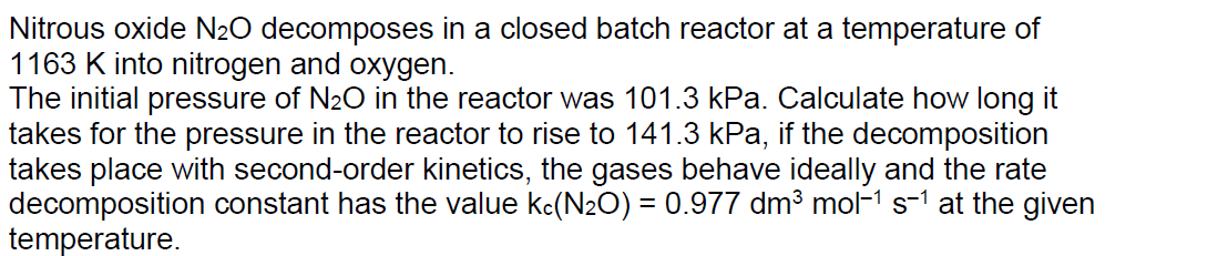 Nitrous oxide N2O decomposes in a closed batch reactor at a temperature of
1163 K into nitrogen and oxygen.
The initial pressure of N2O in the reactor was 101.3 kPa. Calculate how long it
takes for the pressure in the reactor to rise to 141.3 kPa, if the decomposition
takes place with second-order kinetics, the gases behave ideally and the rate
decomposition constant has the value kc(N2O) = 0.977 dm³ mol-1 s-1 at the given
temperature.