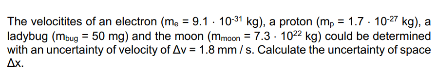 The velocitites of an electron (me = 9.1 · 10-31 kg), a proton (mp = 1.7.10-27 kg), a
ladybug (mbug = 50 mg) and the moon (mmoon = 7.3 1022 kg) could be determined
with an uncertainty of velocity of Av = 1.8 mm/s. Calculate the uncertainty of space
Ax.