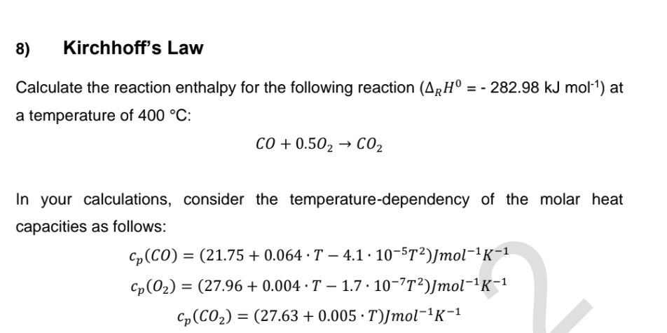8)
Kirchhoff's Law
Calculate the reaction enthalpy for the following reaction (ARH° = - 282.98 kJ mol¹¹) at
a temperature of 400 °C:
CO+0.502 → CO₂
In your calculations, consider the temperature-dependency of the molar heat
capacities as follows:
Cp (CO) = (21.75 +0.064 T-4.1.10-5T2)Jmol-¹K-1
Cp(O2) = (27.96 +0.004 T-1.7 10-7T²)Jmol¯¹K−¹
Cp (CO2)=(27.63 +0.005 T)Jmol-1K-1