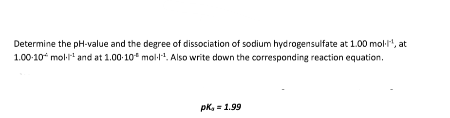 Determine the pH-value and the degree of dissociation of sodium hydrogensulfate at 1.00 mol·l-¹, at
1.00.104 mol-1¹ and at 1.00-10-8 mol-1-¹. Also write down the corresponding reaction equation.
pkg = 1.99