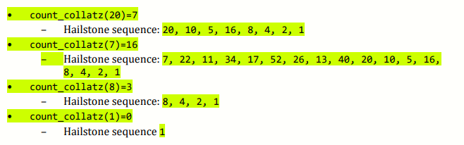 count_collatz(20)=7
Hailstone sequence: 20, 10, 5, 16, 8, 4, 2, 1
count_collatz(7)=16
Hailstone sequence: 7, 22, 11, 34, 17, 52, 26, 13, 40, 20, 10, 5, 16,
8, 4, 2, 1
count_collatz(8)=3
Hailstone sequence: 8, 4, 2, 1
count_collatz(1)=0
Hailstone sequence 1

