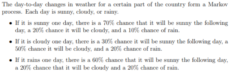 The day-to-day changes in weather for a certain part of the country form a Markov
process. Each day is sunny, cloudy, or rainy.
• If it is sunny one day, there is a 70% chance that it will be sunny the following
day, a 20% chance it will be cloudy, and a 10% chance of rain.
• If it is cloudy one day, there is a 30% chance it will be sunny the following day, a
50% chance it will be cloudy, and a 20% chance of rain.
• If it rains one day, there is a 60% chance that it will be sunny the following day,
a 20% chance that it will be cloudy and a 20% chance of rain.