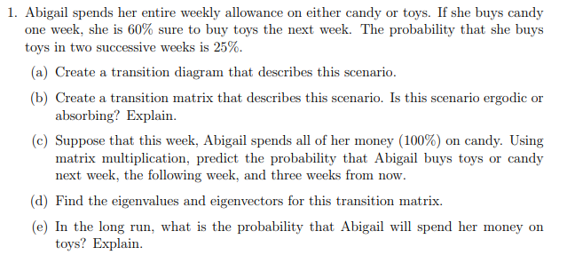 1. Abigail spends her entire weekly allowance on either candy or toys. If she buys candy
one week, she is 60% sure to buy toys the next week. The probability that she buys
toys in two successive weeks is 25%.
(a) Create a transition diagram that describes this scenario.
(b) Create a transition matrix that describes this scenario. Is this scenario ergodic or
absorbing? Explain.
(c) Suppose that this week, Abigail spends all of her money (100%) on candy. Using
matrix multiplication, predict the probability that Abigail buys toys or candy
next week, the following week, and three weeks from now.
(d) Find the eigenvalues and eigenvectors for this transition matrix.
(e) In the long run, what is the probability that Abigail will spend her money on
toys? Explain.