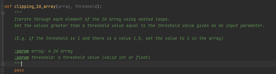 adef clipping_2d_array(array, threshold):
Iterate through each element of the 2d array using nested loops.
Set the values greater than a threshold value equal to the threshold value given as an input parameter.
(E.g. if the threshold is 1 and there is a value 1.5, set the value to 1 in the array)
:param array: a 2d array
:param threshold: a threshold value (valid int or float)
""|
1
pass
