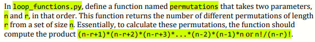 In loop_functions.py, define a function named permutations that takes two parameters,
n and r, in that order. This function returns the number of different permutations of length
r from a set of size n. Essentially, to calculate these permutations, the function should
compute the product (n-r+1)*(n-r+2)*(n-r+3)*...*(n-2)*(n-1)*n or n!/(n-r)!.
